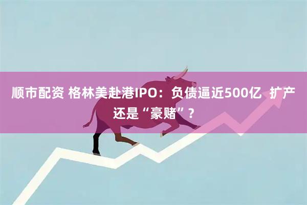 顺市配资 格林美赴港IPO：负债逼近500亿  扩产还是“豪赌”？