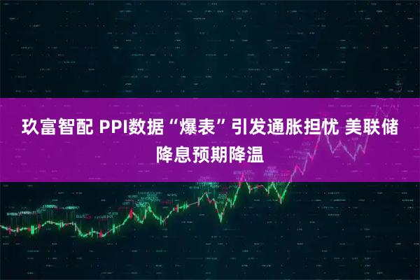 玖富智配 PPI数据“爆表”引发通胀担忧 美联储降息预期降温