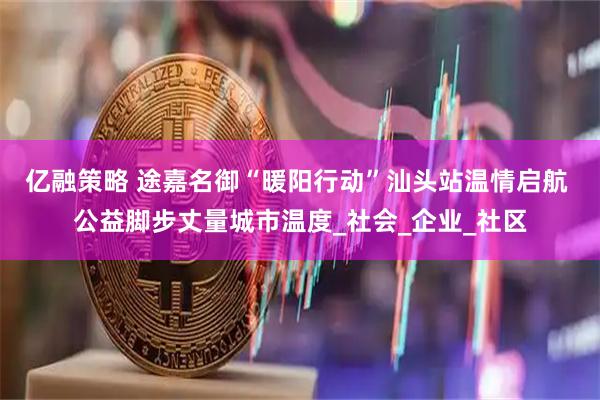 亿融策略 途嘉名御“暖阳行动”汕头站温情启航 公益脚步丈量城市温度_社会_企业_社区