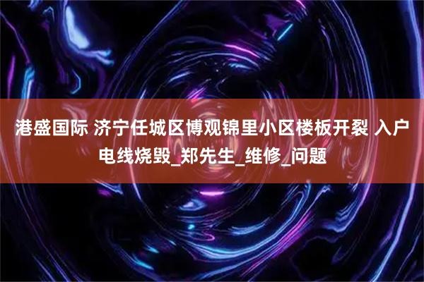 港盛国际 济宁任城区博观锦里小区楼板开裂 入户电线烧毁_郑先生_维修_问题