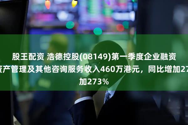 股王配资 浩德控股(08149)第一季度企业融资、资产管理及其他咨询服务收入460万港元，同比增加273%