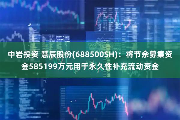 中岩投资 慧辰股份(688500SH)：将节余募集资金585199万元用于永久性补充流动资金