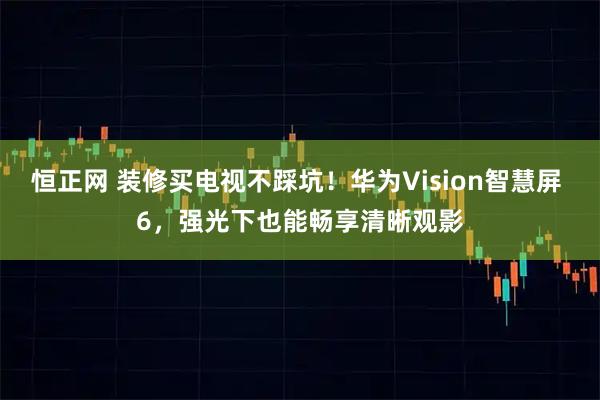 恒正网 装修买电视不踩坑！华为Vision智慧屏 6，强光下也能畅享清晰观影