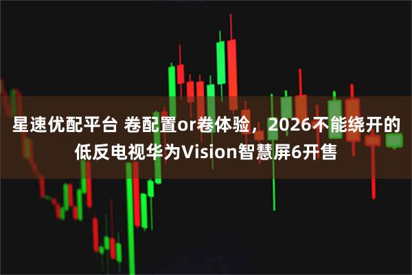 星速优配平台 卷配置or卷体验，2026不能绕开的低反电视华为Vision智慧屏6开售