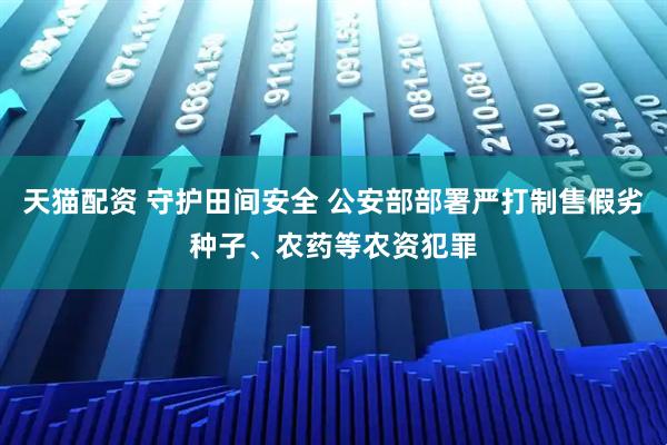 天猫配资 守护田间安全 公安部部署严打制售假劣种子、农药等农资犯罪