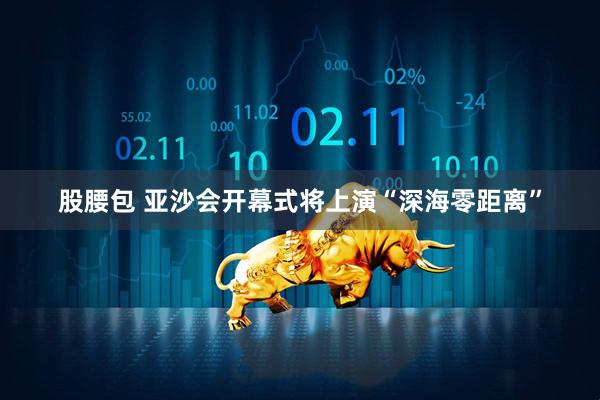 股腰包 亚沙会开幕式将上演“深海零距离”