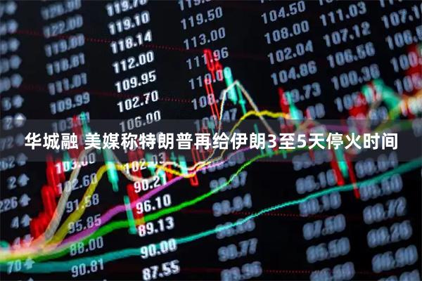 华城融 美媒称特朗普再给伊朗3至5天停火时间