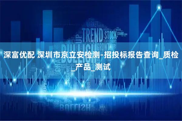 深富优配 深圳市京立安检测-招投标报告查询_质检_产品_测试