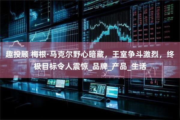 趣投顾 梅根·马克尔野心暗藏，王室争斗激烈，终极目标令人震惊_品牌_产品_生活