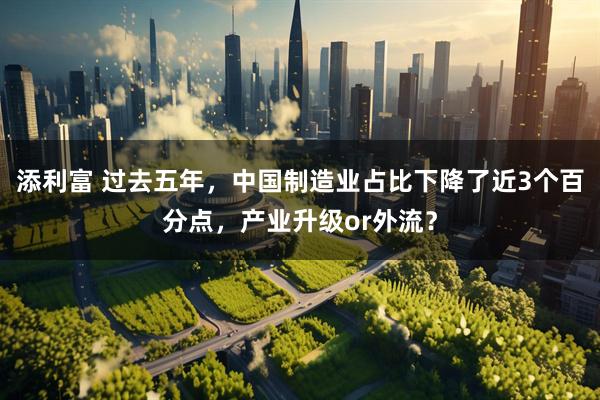 添利富 过去五年，中国制造业占比下降了近3个百分点，产业升级or外流？