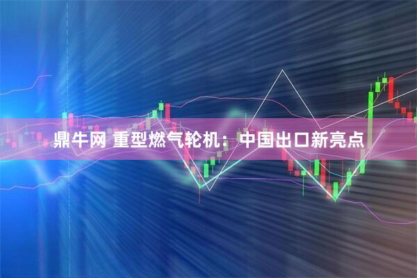 鼎牛网 重型燃气轮机：中国出口新亮点