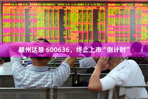 赣州达慧 600636，终止上市“倒计时”