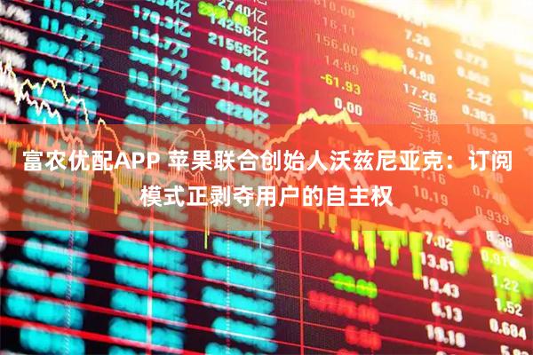 富农优配APP 苹果联合创始人沃兹尼亚克：订阅模式正剥夺用户的自主权