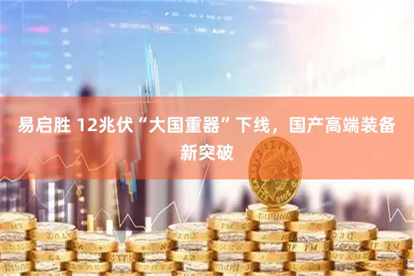 易启胜 12兆伏“大国重器”下线，国产高端装备新突破