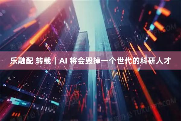 乐融配 转载｜AI 将会毁掉一个世代的科研人才