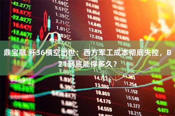 鼎宝融 歼36横空出世：西方军工成本彻底失控，B21到底能撑多久？