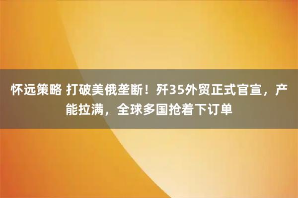 怀远策略 打破美俄垄断！歼35外贸正式官宣，产能拉满，全球多国抢着下订单