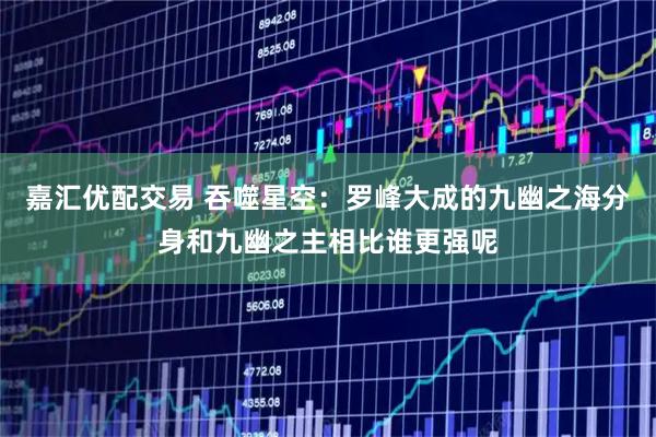 嘉汇优配交易 吞噬星空：罗峰大成的九幽之海分身和九幽之主相比谁更强呢