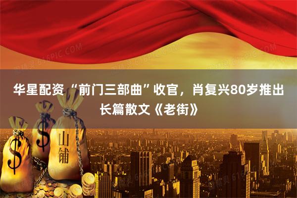 华星配资 “前门三部曲”收官，肖复兴80岁推出长篇散文《老街》