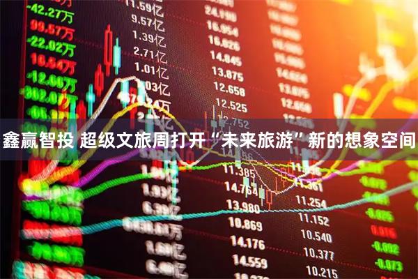 鑫赢智投 超级文旅周打开“未来旅游”新的想象空间