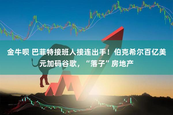 金牛呗 巴菲特接班人接连出手！伯克希尔百亿美元加码谷歌，“落子”房地产