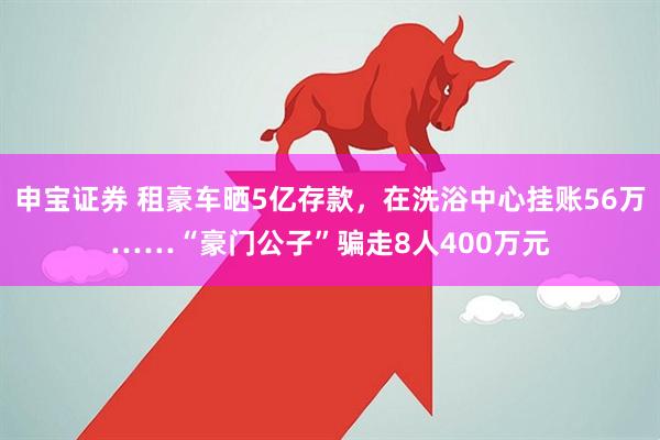 申宝证券 租豪车晒5亿存款，在洗浴中心挂账56万……“豪门公子”骗走8人400万元