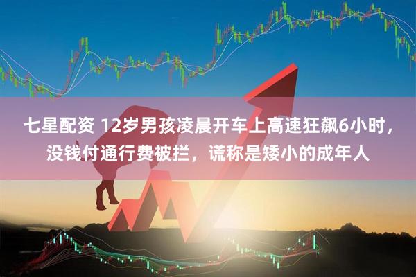 七星配资 12岁男孩凌晨开车上高速狂飙6小时，没钱付通行费被拦，谎称是矮小的成年人