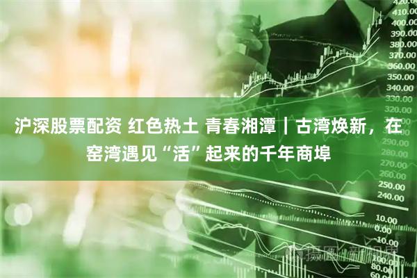 沪深股票配资 红色热土 青春湘潭｜古湾焕新，在窑湾遇见“活”起来的千年商埠