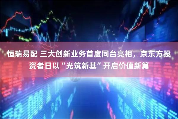 恒瑞易配 三大创新业务首度同台亮相，京东方投资者日以“光筑新基”开启价值新篇