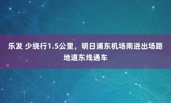 乐发 少绕行1.5公里，明日浦东机场南进出场路地道东线通车