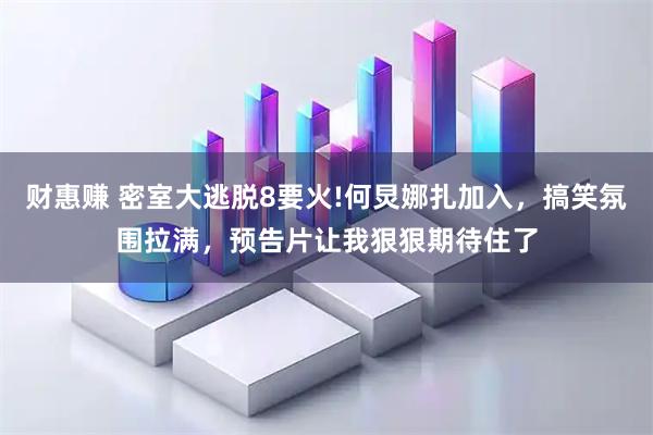 财惠赚 密室大逃脱8要火!何炅娜扎加入，搞笑氛围拉满，预告片让我狠狠期待住了