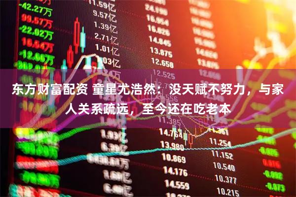 东方财富配资 童星尤浩然：没天赋不努力，与家人关系疏远，至今还在吃老本