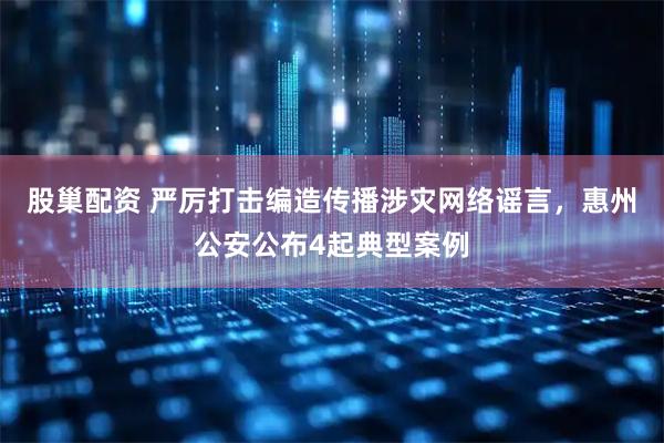 股巢配资 严厉打击编造传播涉灾网络谣言，惠州公安公布4起典型案例