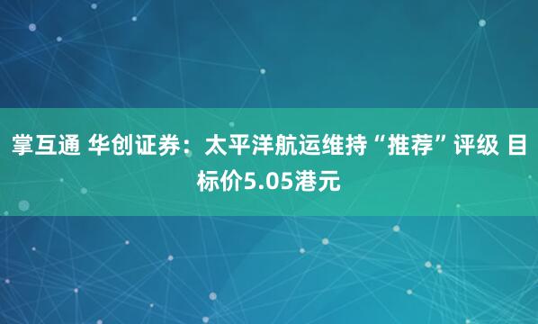 掌互通 华创证券：太平洋航运维持“推荐”评级 目标价5.05港元