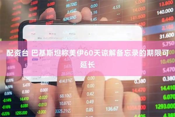 配资台 巴基斯坦称美伊60天谅解备忘录的期限可延长