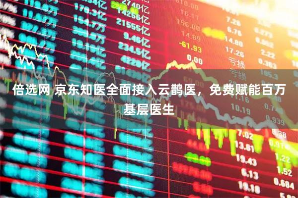 倍选网 京东知医全面接入云鹊医，免费赋能百万基层医生
